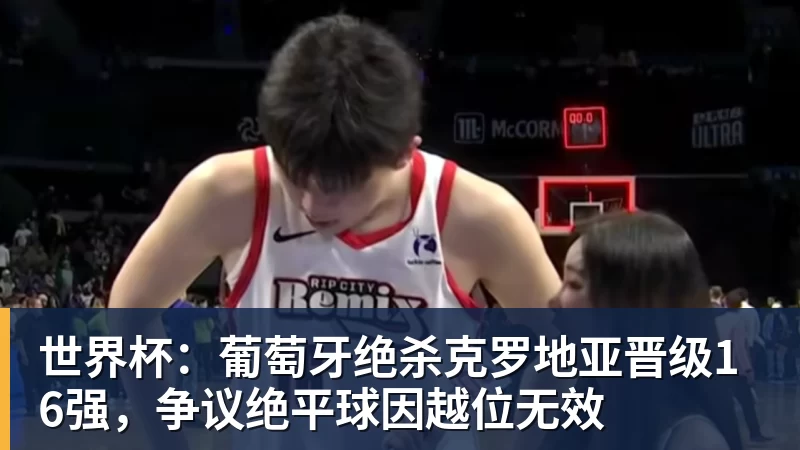 乐鱼体育世界杯：葡萄牙绝杀克罗地亚晋级16强，争议绝平球因越位无效